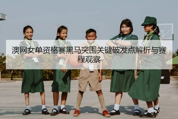 澳网女单资格赛黑马突围关键破发点解析与赛程观察